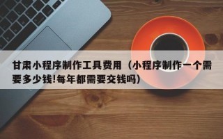 河北甘肃小程序制作工具费用（小程序制作一个需要多少钱!每年都需要交钱吗）