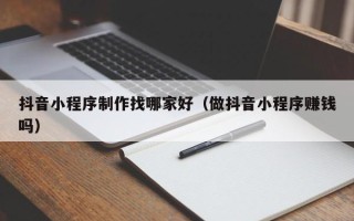 河北抖音小程序制作找哪家好（做抖音小程序赚钱吗）