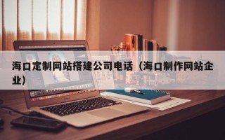 河北海口定制网站搭建公司电话（海口制作网站企业）