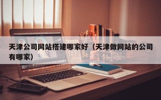 河北天津公司网站搭建哪家好（天津做网站的公司有哪家）