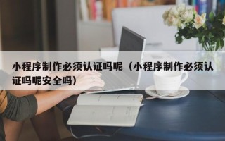 河北小程序制作必须认证吗呢（小程序制作必须认证吗呢安全吗）