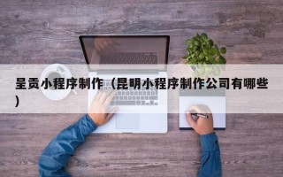 河北呈贡小程序制作（昆明小程序制作公司有哪些）