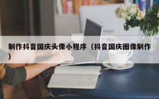 河北制作抖音国庆头像小程序（抖音国庆图像制作）
