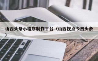 河北山西头条小程序制作平台（山西视点今日头条）